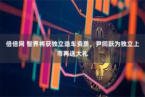 倍倍网 智界将获独立造车资质，尹同跃为独立上市再送大礼
