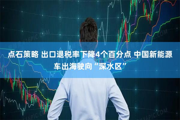 点石策略 出口退税率下降4个百分点 中国新能源车出海驶向“深水区”