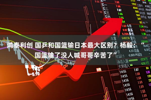 鸿泰利创 国乒和国篮输日本最大区别？杨毅：“国篮输了没人喊哥哥辛苦了”