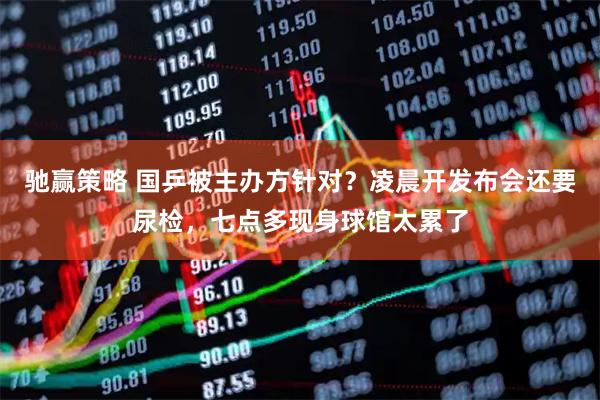 驰赢策略 国乒被主办方针对？凌晨开发布会还要尿检，七点多现身球馆太累了