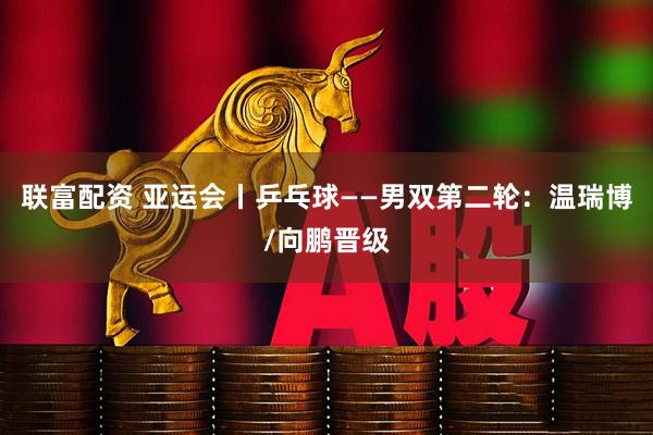 联富配资 亚运会丨乒乓球——男双第二轮:温瑞博/向鹏晋级