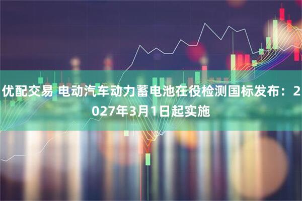 优配交易 电动汽车动力蓄电池在役检测国标发布:2027年3月1日起实施