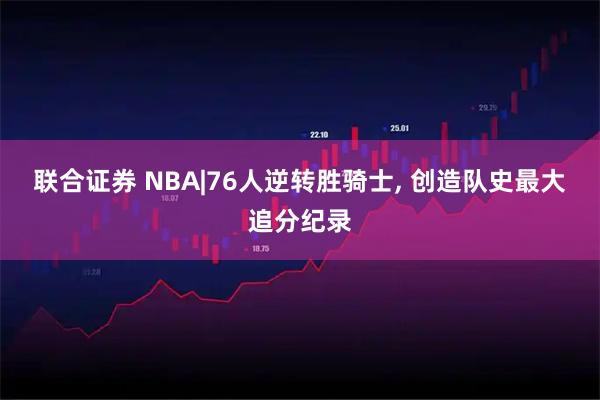 联合证券 NBA|76人逆转胜骑士, 创造队史最大追分纪录