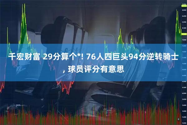 千宏财富 29分算个*! 76人四巨头94分逆转骑士, 球员评分有意思