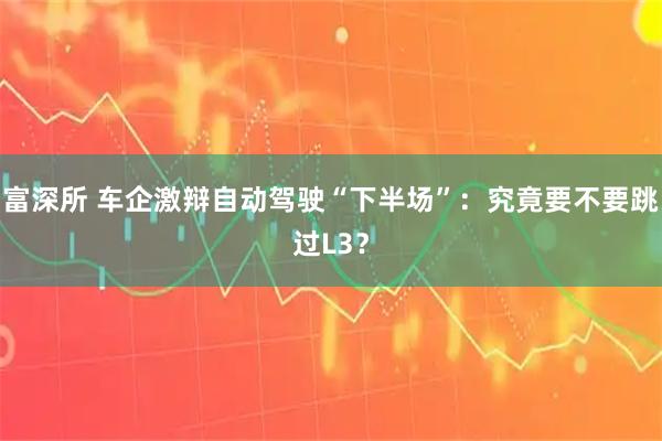 富深所 车企激辩自动驾驶“下半场”：究竟要不要跳过L3？