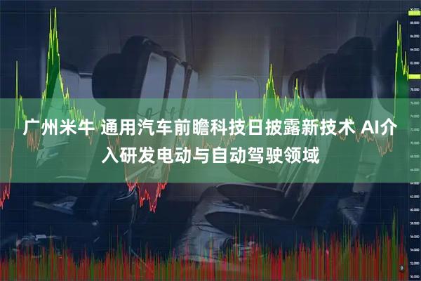 广州米牛 通用汽车前瞻科技日披露新技术 AI介入研发电动与自动驾驶领域