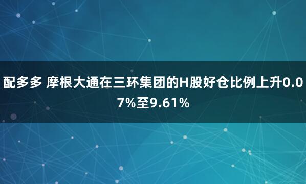 配多多 摩根大通在三环集团的H股好仓比例上升0.07%至9.61%