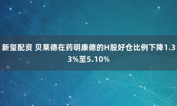 新玺配资 贝莱德在药明康德的H股好仓比例下降1.33%至5.10%