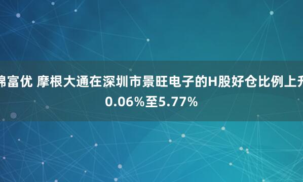 锦富优 摩根大通在深圳市景旺电子的H股好仓比例上升0.06%至5.77%