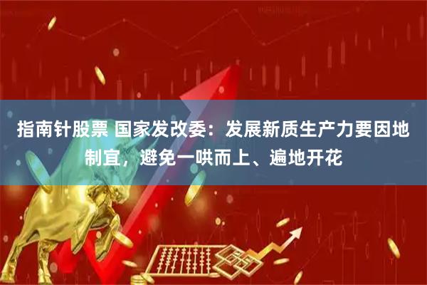指南针股票 国家发改委：发展新质生产力要因地制宜，避免一哄而上、遍地开花
