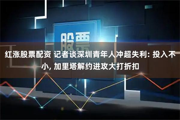 红涨股票配资 记者谈深圳青年人冲超失利: 投入不小, 加里塔解约进攻大打折扣