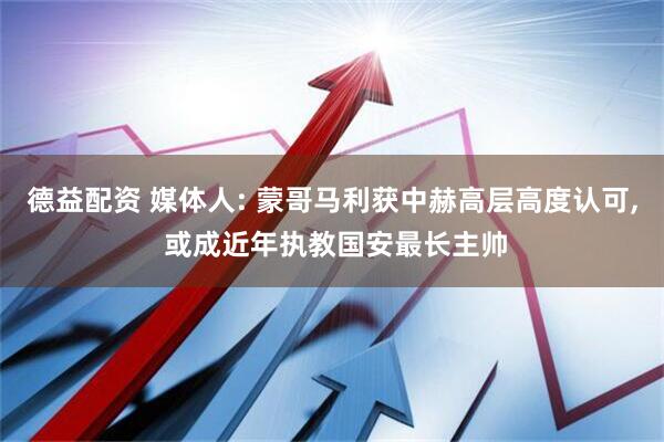 德益配资 媒体人: 蒙哥马利获中赫高层高度认可, 或成近年执教国安最长主帅