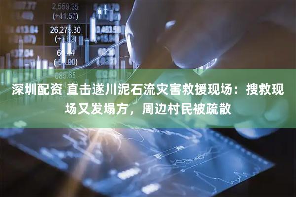 深圳配资 直击遂川泥石流灾害救援现场：搜救现场又发塌方，周边村民被疏散