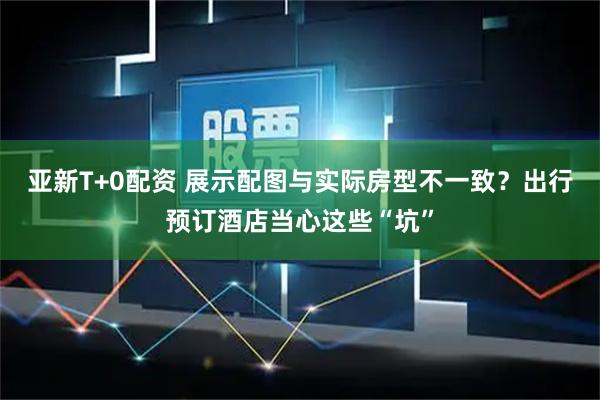 亚新T+0配资 展示配图与实际房型不一致？出行预订酒店当心这些“坑”
