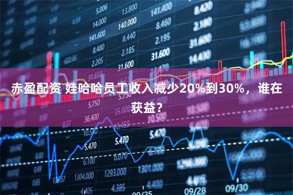 赤盈配资 娃哈哈员工收入减少20%到30%,谁在获益?
