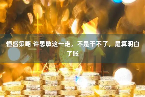 恒盛策略 许思敏这一走,不是干不了,是算明白了账