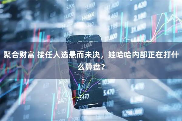 聚合财富 接任人选悬而未决,娃哈哈内部正在打什么算盘?