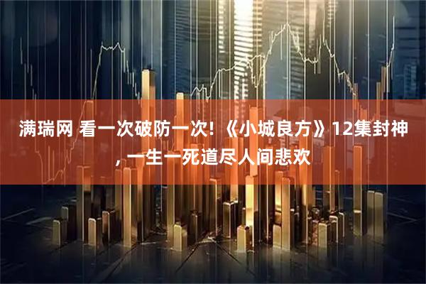 满瑞网 看一次破防一次! 《小城良方》12集封神, 一生一死道尽人间悲欢