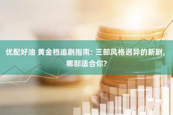 优配好油 黄金档追剧指南: 三部风格迥异的新剧, 哪部适合你?