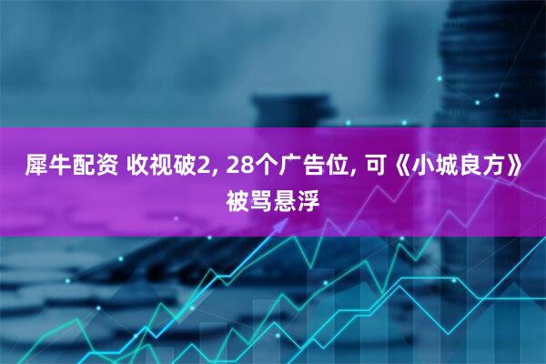 犀牛配资 收视破2, 28个广告位, 可《小城良方》被骂悬浮