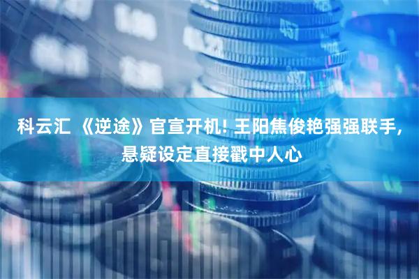 科云汇 《逆途》官宣开机! 王阳焦俊艳强强联手, 悬疑设定直接戳中人心
