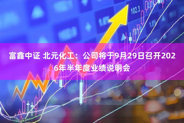 富鑫中证 北元化工：公司将于9月29日召开2026年半年度业绩说明会
